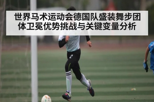 世界马术运动会德国队盛装舞步团体卫冕优势挑战与关键变量分析 - hth