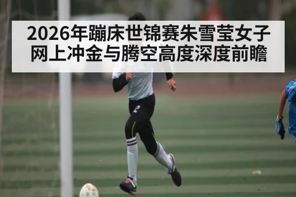 2026年蹦床世锦赛朱雪莹女子网上冲金与腾空高度深度前瞻 | hth
